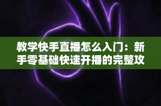 教学快手直播怎么入门：新手零基础快速开播的完整攻略与涨粉变现实战指南