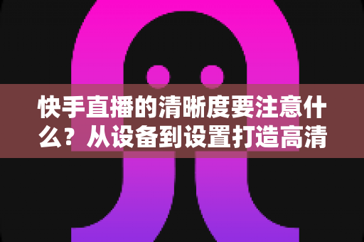 快手直播的清晰度要注意什么?从设备到设置打造高清直播画质的完整优化指南 快手直播的清晰度要注意什么?从设备到设置打造高清直播画质的完整优化指南