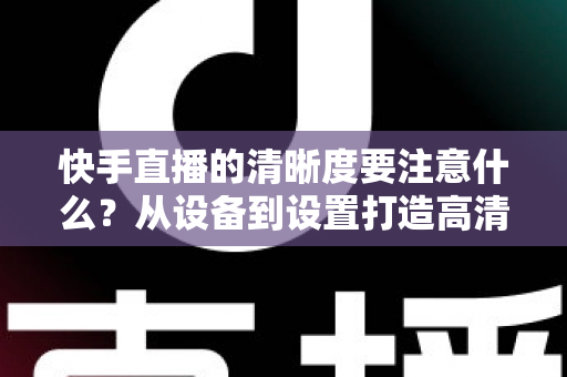 快手直播的清晰度要注意什么？从设备到设置打造高清直播画质的完整优化指南