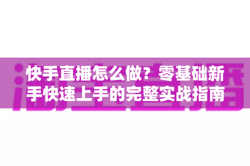 快手直播怎么做?零基础新手快速上手的完整实战指南 快手直播怎么做?零基础新手快速上手的完整实战指南