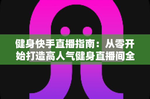 健身快手直播指南:从零开始打造高人气健身直播间全攻略 健身快手直播指南:从零开始打造高人气健身直播间全攻略