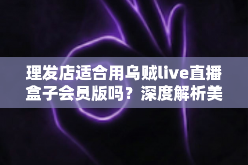 理发店适合用乌贼live直播盒子会员版吗?深度解析美发店直播营销的实用指南 理发店适合用乌贼live直播盒子会员版吗?深度解析美发店直播营销的实用指南