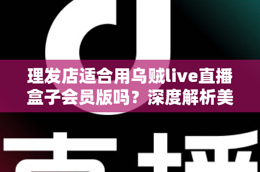 理发店适合用乌贼live直播盒子会员版吗？深度解析美发店直播营销的实用指南