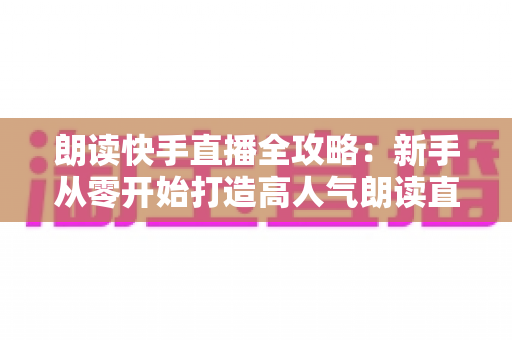 朗读快手直播全攻略:新手从零开始打造高人气朗读直播间的完整指南 朗读快手直播全攻略:新手从零开始打造高人气朗读直播间的完整指南