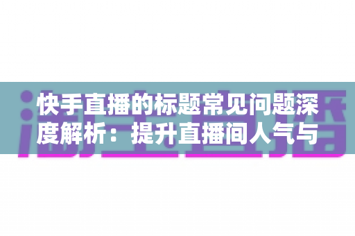 快手直播的标题常见问题深度解析：提升直播间人气与点击率的完整优化指南