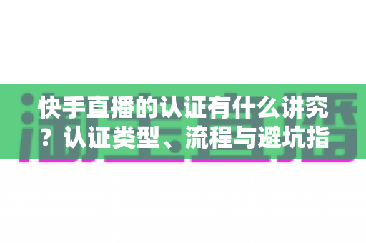 快手直播的认证有什么讲究?认证类型、流程与避坑指南一文读懂 快手直播的认证有什么讲究?认证类型、流程与避坑指南一文读懂