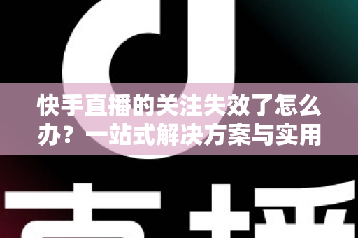 快手直播的关注失效了怎么办？一站式解决方案与实用避坑指南