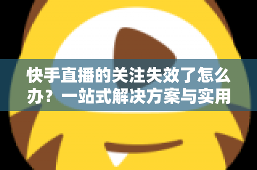 快手直播的关注失效了怎么办？一站式解决方案与实用避坑指南