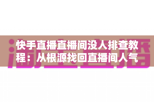 快手直播直播间没人排查教程:从根源找回直播间人气的完整指南 快手直播直播间没人排查教程:从根源找回直播间人气的完整指南