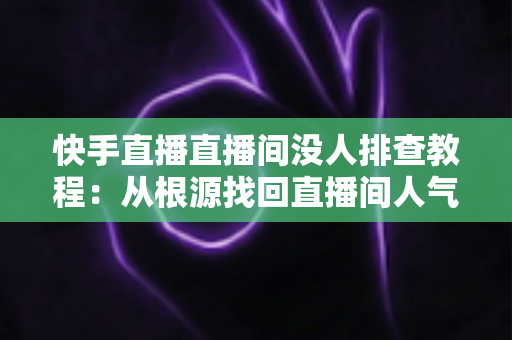 快手直播直播间没人排查教程:从根源找回直播间人气的完整指南 快手直播直播间没人排查教程:从根源找回直播间人气的完整指南
