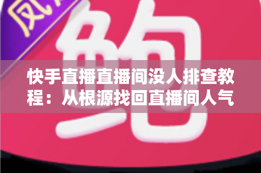 快手直播直播间没人排查教程:从根源找回直播间人气的完整指南 快手直播直播间没人排查教程:从根源找回直播间人气的完整指南