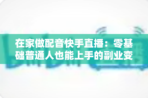 在家做配音快手直播:零基础普通人也能上手的副业变现全攻略 在家做配音快手直播:零基础普通人也能上手的副业变现全攻略