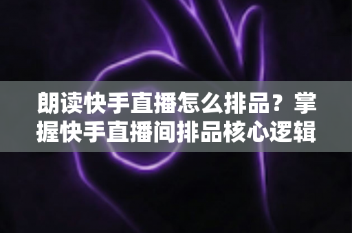 朗读快手直播怎么排品?掌握快手直播间排品核心逻辑与话术演练技巧,全面提升直播转化率 朗读快手直播怎么排品?掌握快手直播间排品核心逻辑与话术演练技巧,全面提升直播转化率