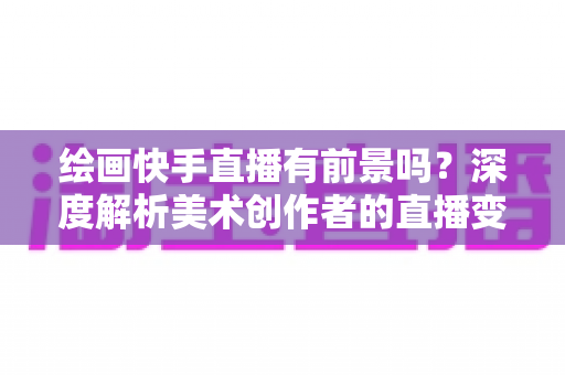 绘画快手直播有前景吗?深度解析美术创作者的直播变现新赛道 绘画快手直播有前景吗?深度解析美术创作者的直播变现新赛道