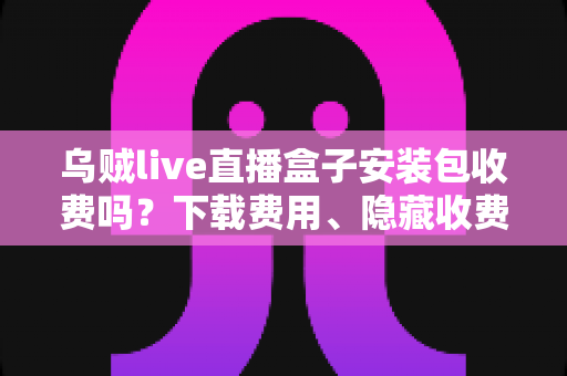 乌贼live直播盒子安装包收费吗？下载费用、隐藏收费与避坑指南一次讲清