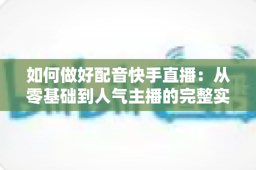 如何做好配音快手直播：从零基础到人气主播的完整实战指南