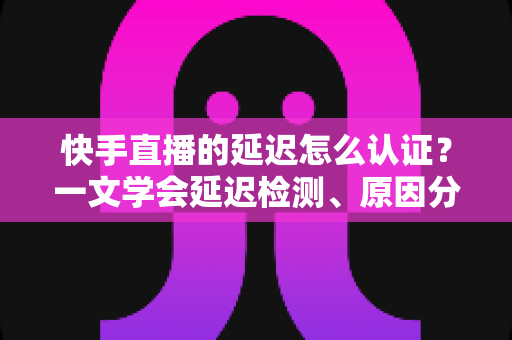 快手直播的延迟怎么认证?一文学会延迟检测、原因分析与优化方案全攻略 快手直播的延迟怎么认证?一文学会延迟检测、原因分析与优化方案全攻略