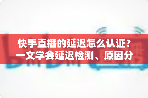 快手直播的延迟怎么认证?一文学会延迟检测、原因分析与优化方案全攻略 快手直播的延迟怎么认证?一文学会延迟检测、原因分析与优化方案全攻略