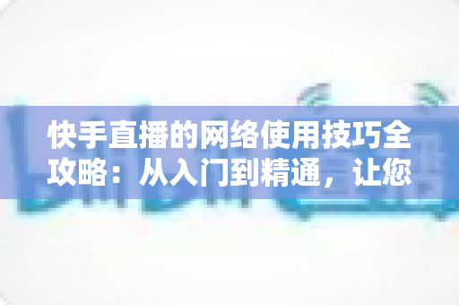 快手直播的网络使用技巧全攻略:从入门到精通,让您的直播流畅不卡顿的实用指南 快手直播的网络使用技巧全攻略:从入门到精通,让您的直播流畅不卡顿的实用指南