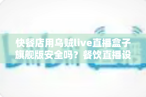 快餐店用乌贼live直播盒子旗舰版安全吗？餐饮直播设备安全性全面解析与实用指南