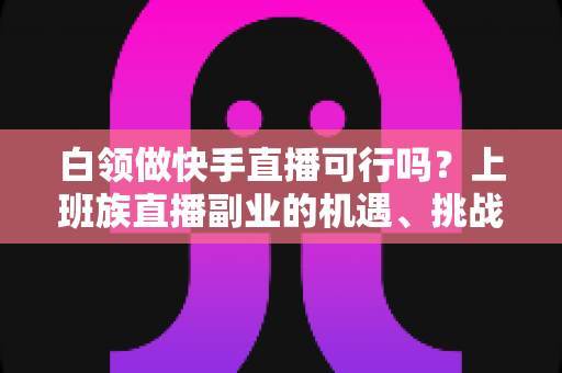 白领做快手直播可行吗？上班族直播副业的机遇、挑战与实操全指南
