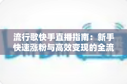 流行歌快手直播指南:新手快速涨粉与高效变现的全流程实战手册 流行歌快手直播指南:新手快速涨粉与高效变现的全流程实战手册
