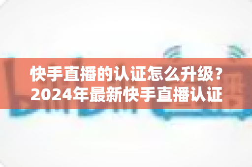 快手直播的认证怎么升级?2024年最新快手直播认证升级全流程指南与实用技巧 快手直播的认证怎么升级?2024年最新快手直播认证升级全流程指南与实用技巧