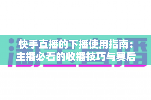 快手直播的下播使用指南:主播必看的收播技巧与赛后运营全攻略 快手直播的下播使用指南:主播必看的收播技巧与赛后运营全攻略