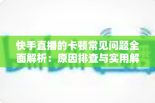 快手直播的卡顿常见问题全面解析:原因排查与实用解决方案一站式指南 快手直播的卡顿常见问题全面解析:原因排查与实用解决方案一站式指南