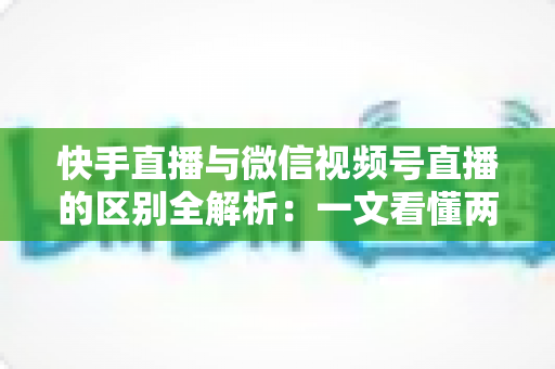 快手直播与微信视频号直播的区别全解析：一文看懂两大平台核心差异，助你选对直播赛道