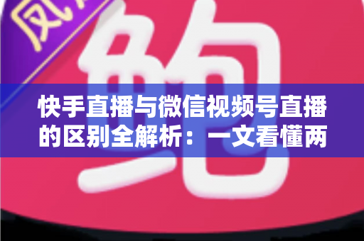 快手直播与微信视频号直播的区别全解析：一文看懂两大平台核心差异，助你选对直播赛道