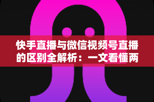 快手直播与微信视频号直播的区别全解析：一文看懂两大平台核心差异，助你选对直播赛道