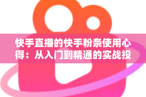 快手直播的快手粉条使用心得：从入门到精通的实战投放全指南