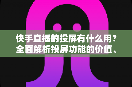 快手直播的投屏有什么用?全面解析投屏功能的价值、使用方法与实用技巧 快手直播的投屏有什么用?全面解析投屏功能的价值、使用方法与实用技巧