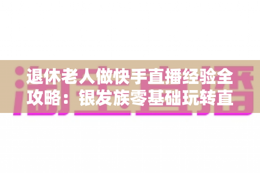 退休老人做快手直播经验全攻略:银发族零基础玩转直播,晚年生活同样精彩 退休老人做快手直播经验全攻略:银发族零基础玩转直播,晚年生活同样精彩
