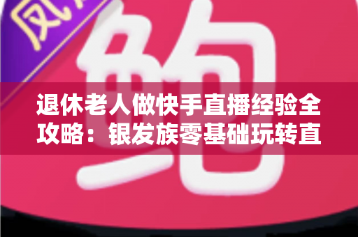 退休老人做快手直播经验全攻略:银发族零基础玩转直播,晚年生活同样精彩 退休老人做快手直播经验全攻略:银发族零基础玩转直播,晚年生活同样精彩