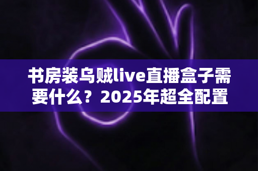 书房装乌贼live直播盒子需要什么?2025年超全配置清单、安装步骤与避坑指南一次讲透 书房装乌贼live直播盒子需要什么?2025年超全配置清单、安装步骤与避坑指南一次讲透