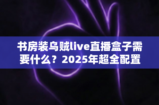 书房装乌贼live直播盒子需要什么?2025年超全配置清单、安装步骤与避坑指南一次讲透 书房装乌贼live直播盒子需要什么?2025年超全配置清单、安装步骤与避坑指南一次讲透