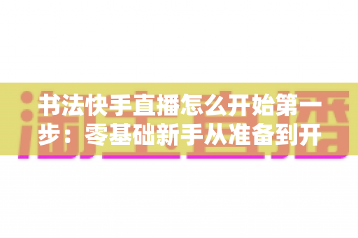 书法快手直播怎么开始第一步:零基础新手从准备到开播的完整实战指南 书法快手直播怎么开始第一步:零基础新手从准备到开播的完整实战指南