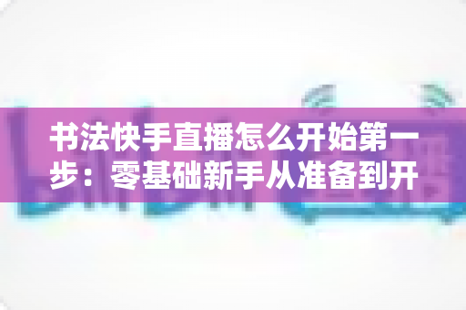 书法快手直播怎么开始第一步:零基础新手从准备到开播的完整实战指南 书法快手直播怎么开始第一步:零基础新手从准备到开播的完整实战指南