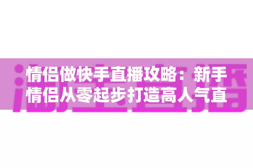 情侣做快手直播攻略：新手情侣从零起步打造高人气直播间的实战指南