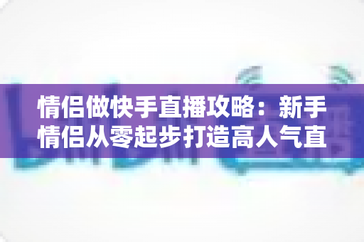 情侣做快手直播攻略：新手情侣从零起步打造高人气直播间的实战指南