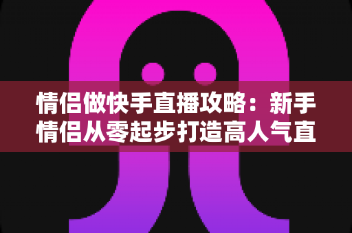 情侣做快手直播攻略：新手情侣从零起步打造高人气直播间的实战指南