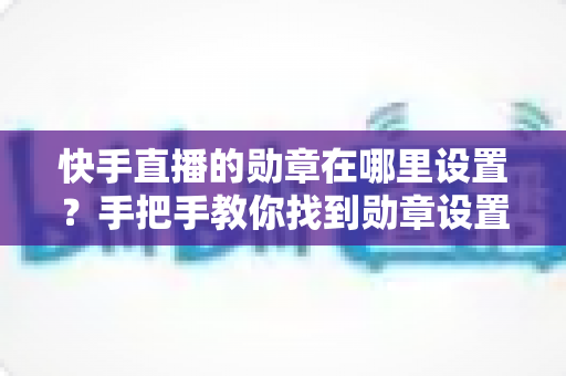 快手直播的勋章在哪里设置?手把手教你找到勋章设置入口并轻松管理专属荣誉标识 快手直播的勋章在哪里设置?手把手教你找到勋章设置入口并轻松管理专属荣誉标识