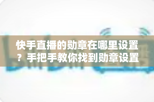 快手直播的勋章在哪里设置?手把手教你找到勋章设置入口并轻松管理专属荣誉标识 快手直播的勋章在哪里设置?手把手教你找到勋章设置入口并轻松管理专属荣誉标识