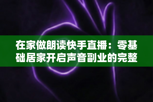 在家做朗读快手直播：零基础居家开启声音副业的完整攻略