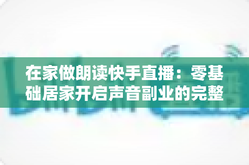在家做朗读快手直播：零基础居家开启声音副业的完整攻略