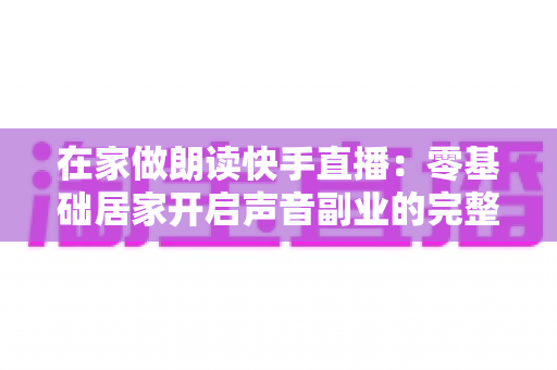 在家做朗读快手直播：零基础居家开启声音副业的完整攻略