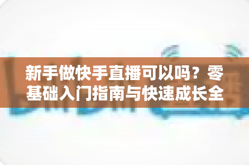 新手做快手直播可以吗?零基础入门指南与快速成长全攻略 新手做快手直播可以吗?零基础入门指南与快速成长全攻略