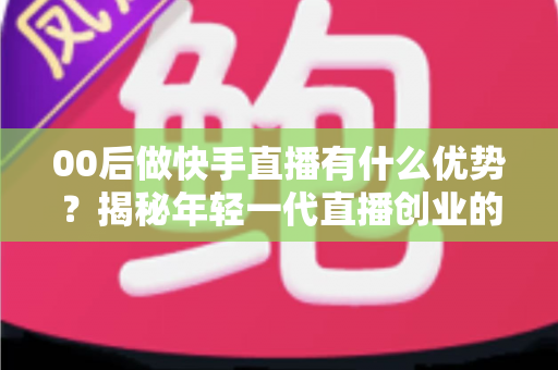 00后做快手直播有什么优势？揭秘年轻一代直播创业的制胜法宝